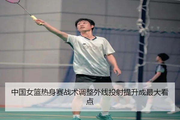 中国女篮热身赛战术调整外线投射提升成最大看点
